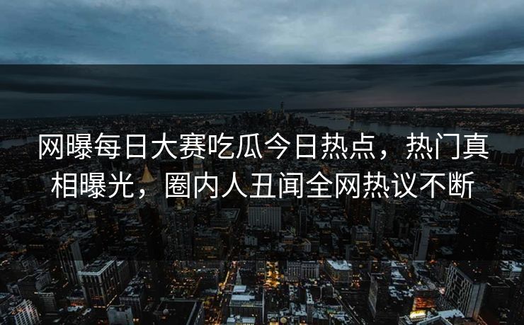 网曝每日大赛吃瓜今日热点，热门真相曝光，圈内人丑闻全网热议不断