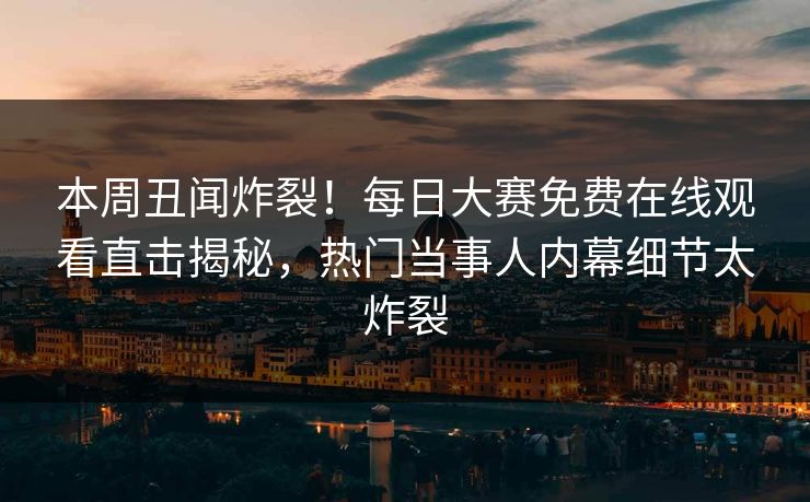 本周丑闻炸裂！每日大赛免费在线观看直击揭秘，热门当事人内幕细节太炸裂