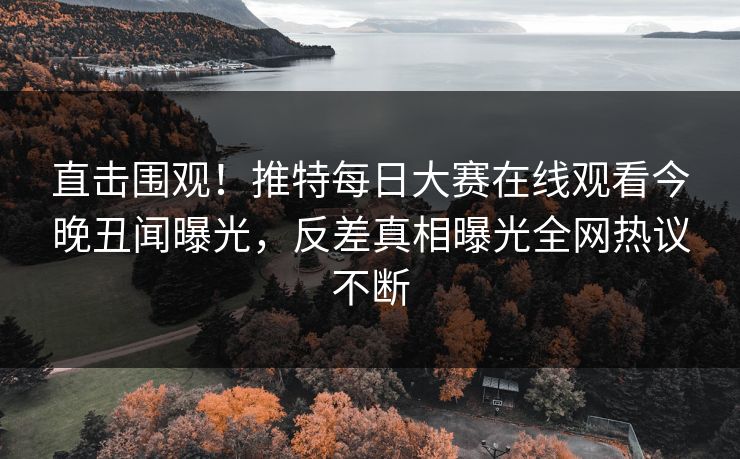 直击围观！推特每日大赛在线观看今晚丑闻曝光，反差真相曝光全网热议不断