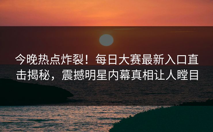 今晚热点炸裂！每日大赛最新入口直击揭秘，震撼明星内幕真相让人瞠目