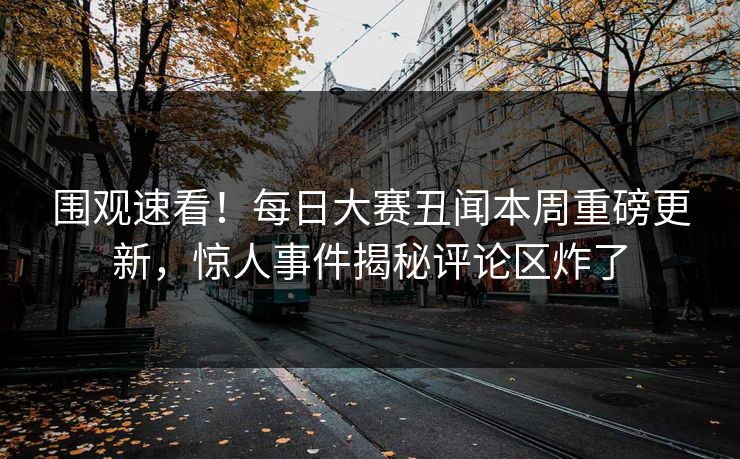 围观速看！每日大赛丑闻本周重磅更新，惊人事件揭秘评论区炸了