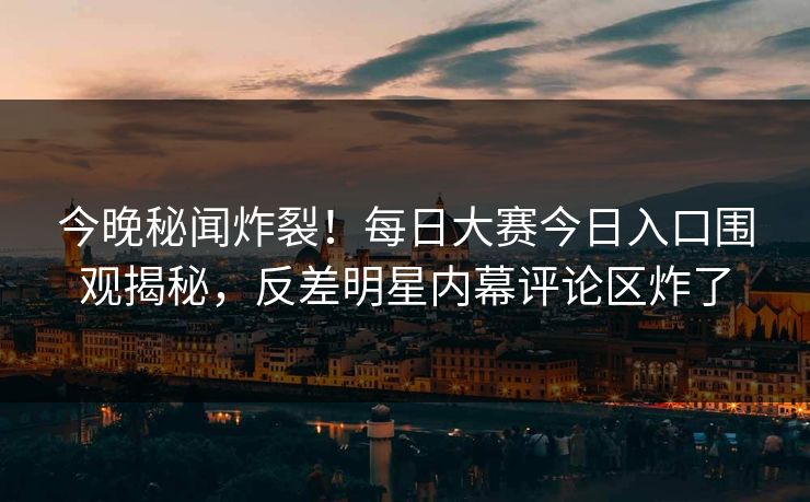 今晚秘闻炸裂！每日大赛今日入口围观揭秘，反差明星内幕评论区炸了