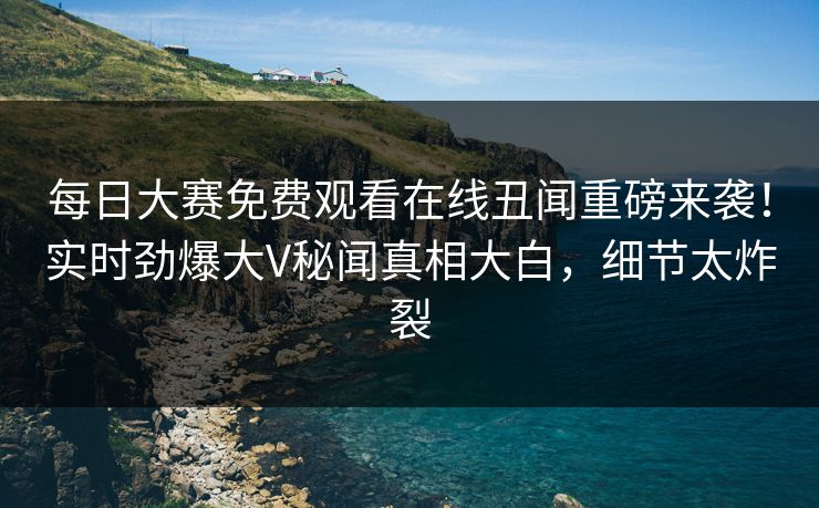 每日大赛免费观看在线丑闻重磅来袭！实时劲爆大V秘闻真相大白，细节太炸裂
