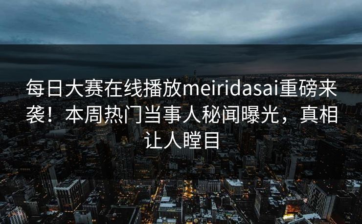 每日大赛在线播放meiridasai重磅来袭！本周热门当事人秘闻曝光，真相让人瞠目