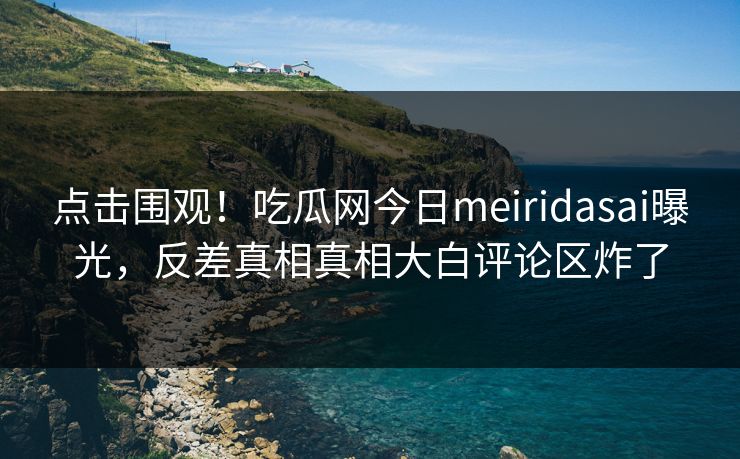 点击围观！吃瓜网今日meiridasai曝光，反差真相真相大白评论区炸了