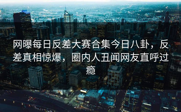 网曝每日反差大赛合集今日八卦，反差真相惊爆，圈内人丑闻网友直呼过瘾