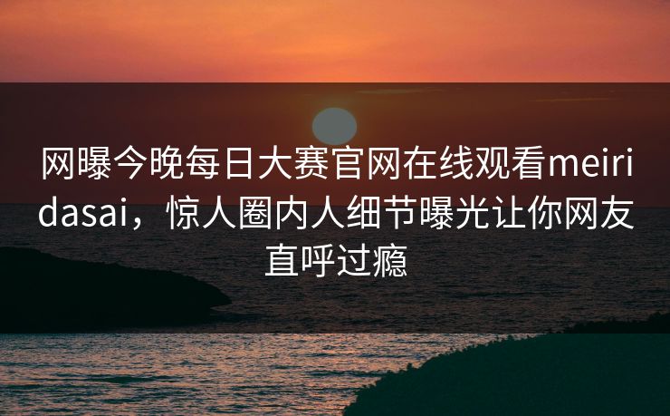 网曝今晚每日大赛官网在线观看meiridasai，惊人圈内人细节曝光让你网友直呼过瘾