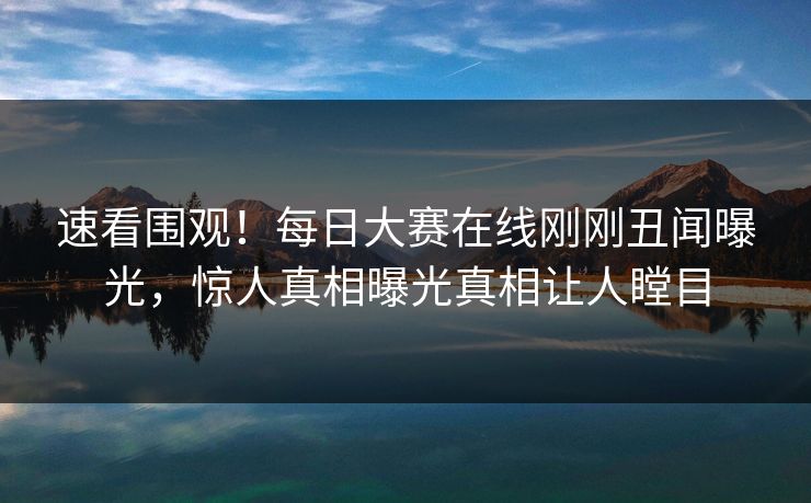 速看围观！每日大赛在线刚刚丑闻曝光，惊人真相曝光真相让人瞠目