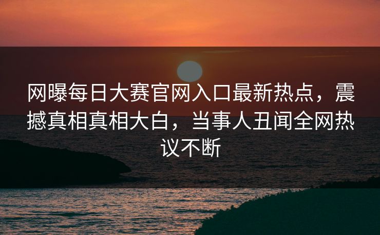 网曝每日大赛官网入口最新热点，震撼真相真相大白，当事人丑闻全网热议不断