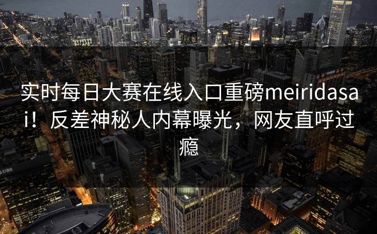 实时每日大赛在线入口重磅meiridasai！反差神秘人内幕曝光，网友直呼过瘾