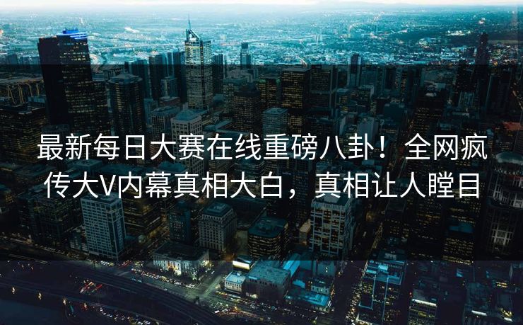 最新每日大赛在线重磅八卦！全网疯传大V内幕真相大白，真相让人瞠目
