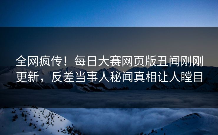 全网疯传！每日大赛网页版丑闻刚刚更新，反差当事人秘闻真相让人瞠目
