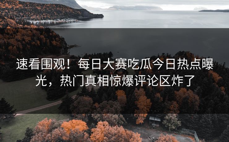 速看围观！每日大赛吃瓜今日热点曝光，热门真相惊爆评论区炸了