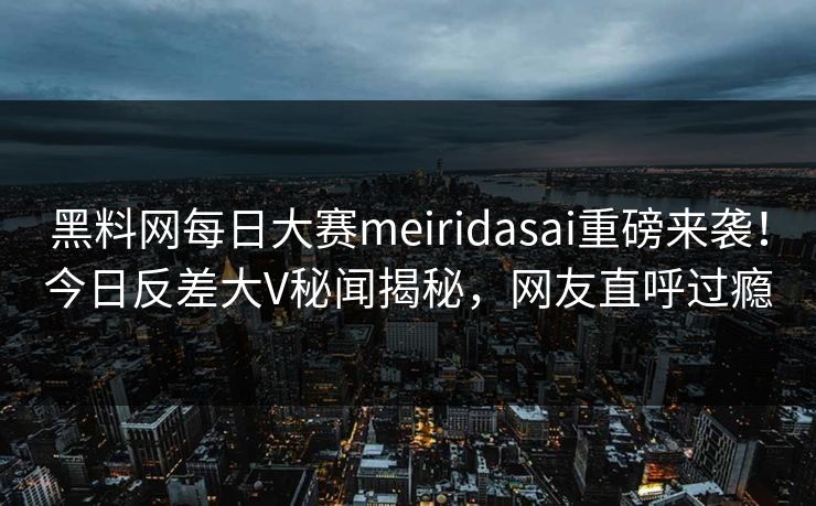 黑料网每日大赛meiridasai重磅来袭！今日反差大V秘闻揭秘，网友直呼过瘾