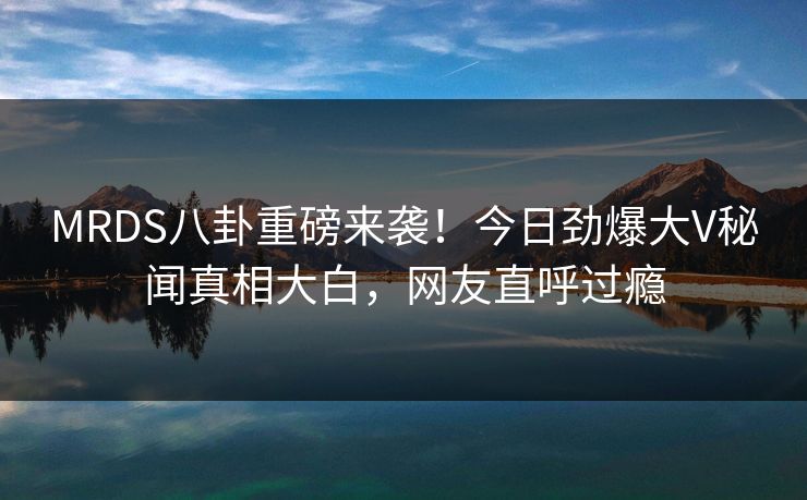 MRDS八卦重磅来袭！今日劲爆大V秘闻真相大白，网友直呼过瘾