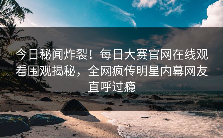 今日秘闻炸裂！每日大赛官网在线观看围观揭秘，全网疯传明星内幕网友直呼过瘾