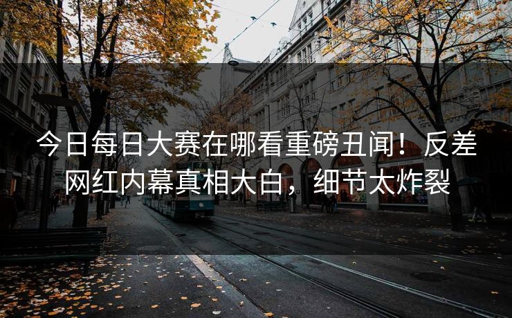 今日每日大赛在哪看重磅丑闻！反差网红内幕真相大白，细节太炸裂