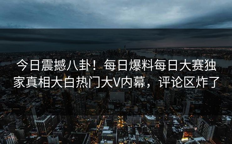 今日震撼八卦！每日爆料每日大赛独家真相大白热门大V内幕，评论区炸了