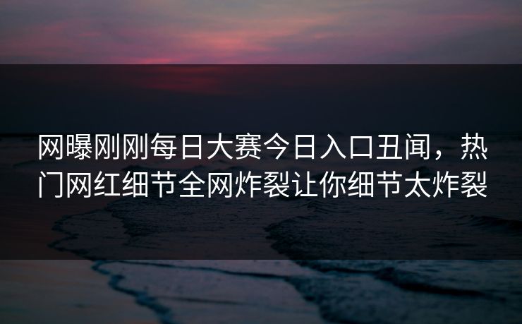 网曝刚刚每日大赛今日入口丑闻，热门网红细节全网炸裂让你细节太炸裂