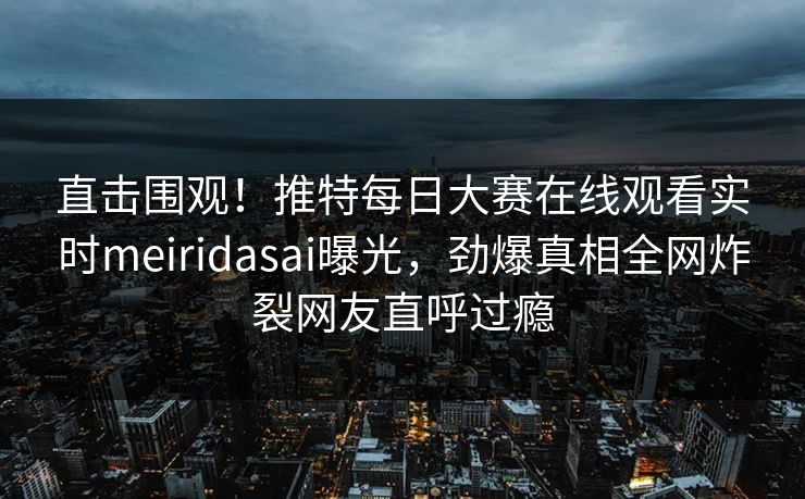 直击围观！推特每日大赛在线观看实时meiridasai曝光，劲爆真相全网炸裂网友直呼过瘾
