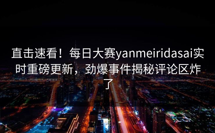 直击速看！每日大赛yanmeiridasai实时重磅更新，劲爆事件揭秘评论区炸了