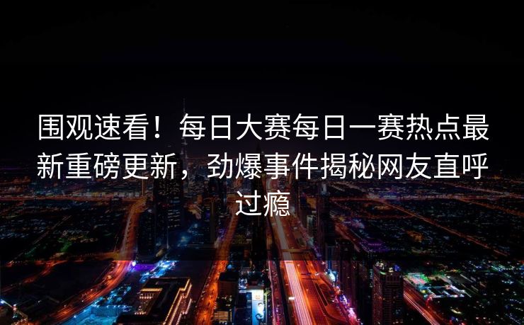 围观速看！每日大赛每日一赛热点最新重磅更新，劲爆事件揭秘网友直呼过瘾