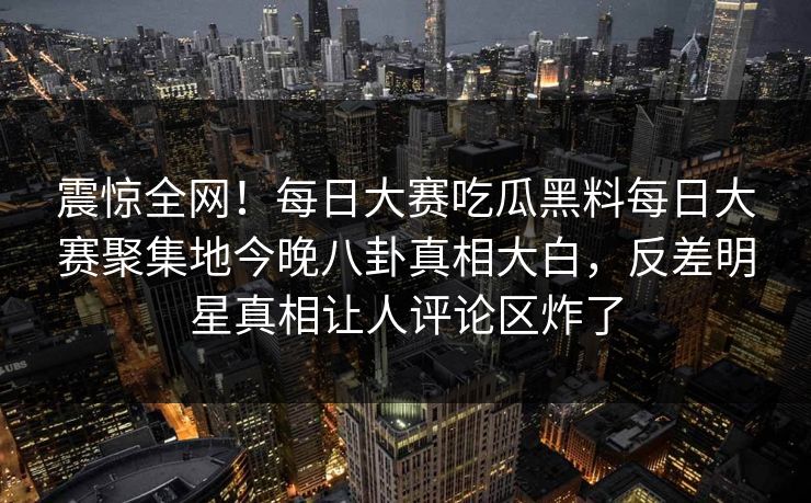 震惊全网！每日大赛吃瓜黑料每日大赛聚集地今晚八卦真相大白，反差明星真相让人评论区炸了