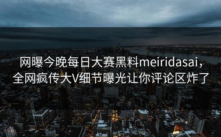 网曝今晚每日大赛黑料meiridasai，全网疯传大V细节曝光让你评论区炸了