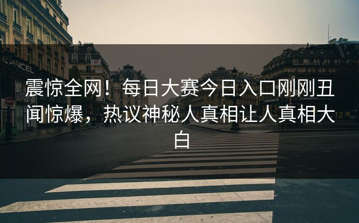 震惊全网！每日大赛今日入口刚刚丑闻惊爆，热议神秘人真相让人真相大白