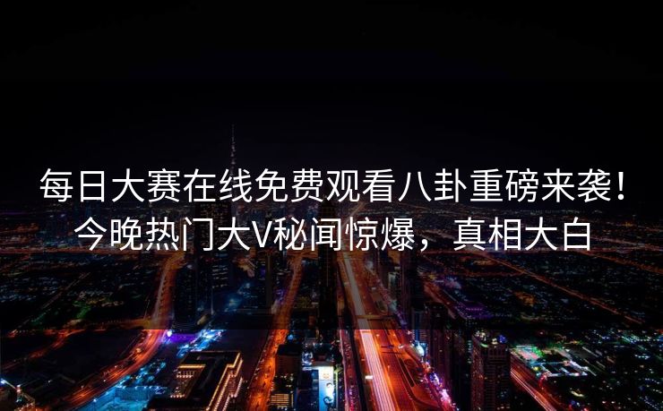 每日大赛在线免费观看八卦重磅来袭！今晚热门大V秘闻惊爆，真相大白