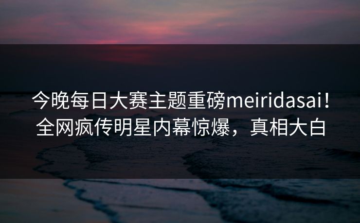 今晚每日大赛主题重磅meiridasai！全网疯传明星内幕惊爆，真相大白