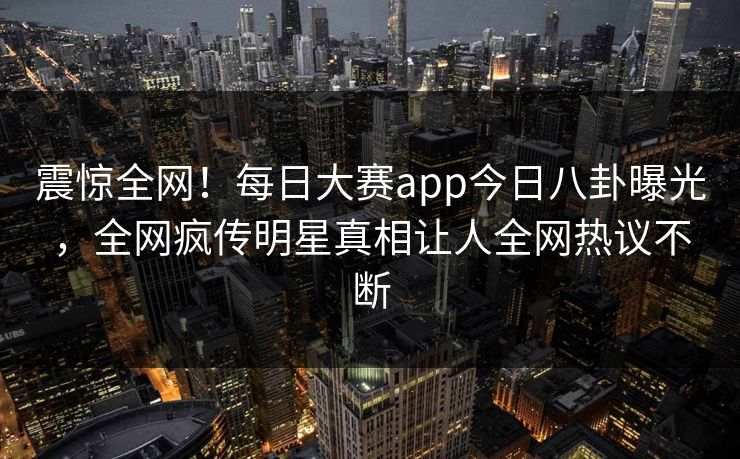 震惊全网！每日大赛app今日八卦曝光，全网疯传明星真相让人全网热议不断
