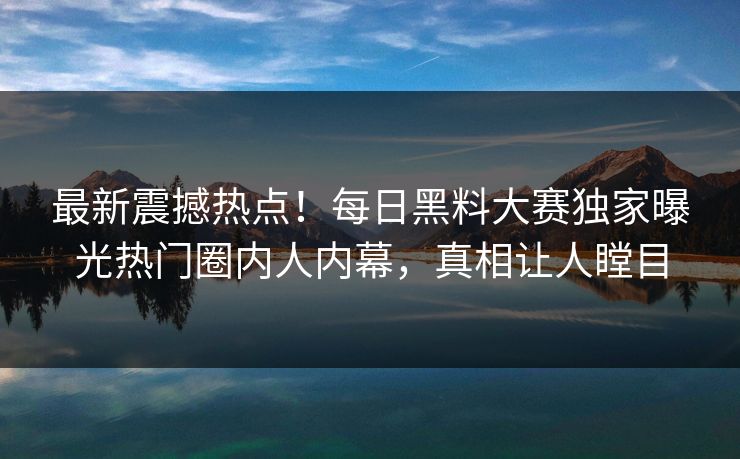 最新震撼热点！每日黑料大赛独家曝光热门圈内人内幕，真相让人瞠目