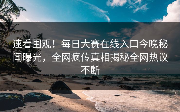 速看围观！每日大赛在线入口今晚秘闻曝光，全网疯传真相揭秘全网热议不断