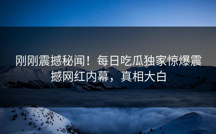 刚刚震撼秘闻！每日吃瓜独家惊爆震撼网红内幕，真相大白