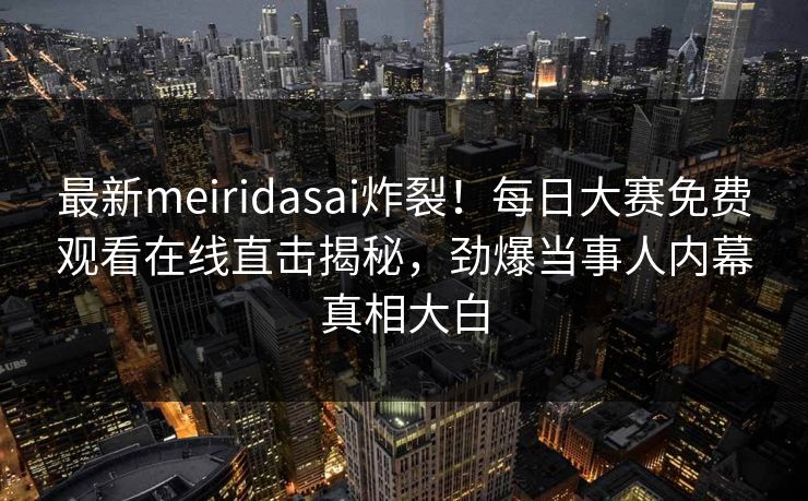最新meiridasai炸裂！每日大赛免费观看在线直击揭秘，劲爆当事人内幕真相大白