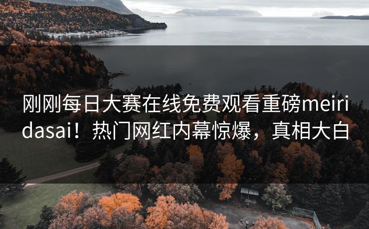 刚刚每日大赛在线免费观看重磅meiridasai！热门网红内幕惊爆，真相大白
