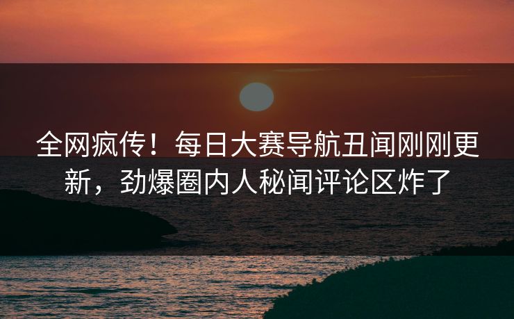 全网疯传！每日大赛导航丑闻刚刚更新，劲爆圈内人秘闻评论区炸了