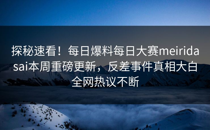 探秘速看！每日爆料每日大赛meiridasai本周重磅更新，反差事件真相大白全网热议不断