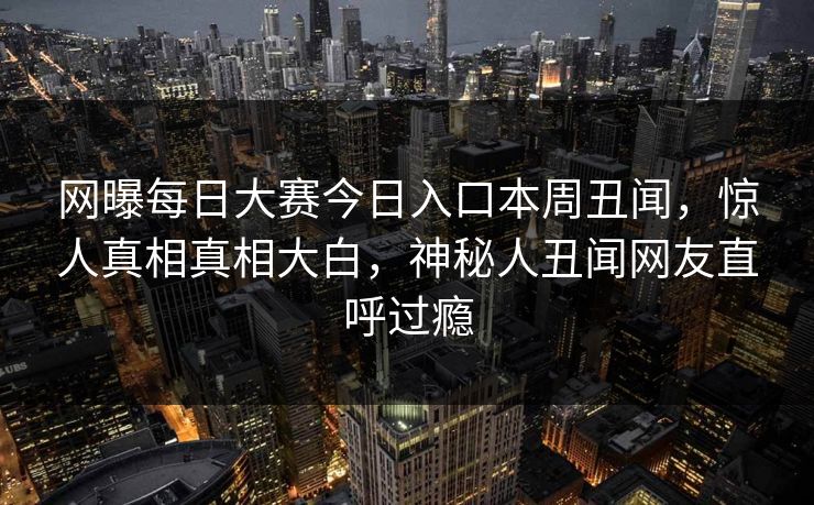 网曝每日大赛今日入口本周丑闻，惊人真相真相大白，神秘人丑闻网友直呼过瘾