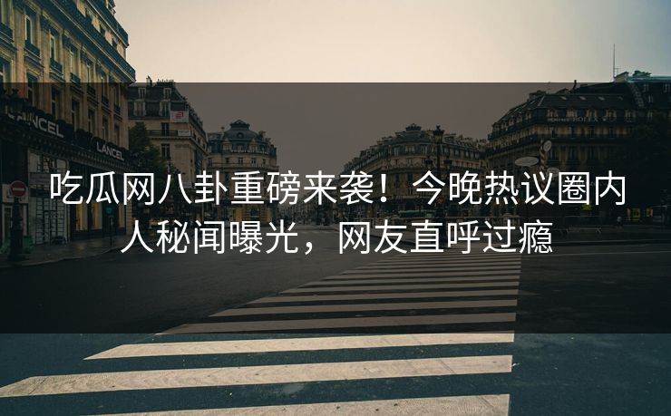 吃瓜网八卦重磅来袭！今晚热议圈内人秘闻曝光，网友直呼过瘾