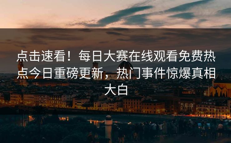 点击速看！每日大赛在线观看免费热点今日重磅更新，热门事件惊爆真相大白