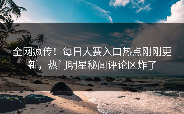 全网疯传！每日大赛入口热点刚刚更新，热门明星秘闻评论区炸了