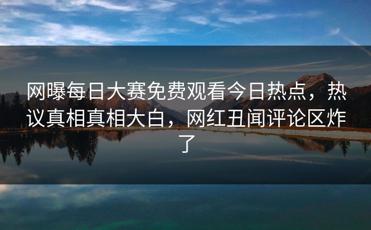 网曝每日大赛免费观看今日热点，热议真相真相大白，网红丑闻评论区炸了