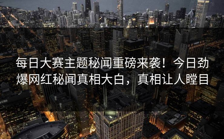 每日大赛主题秘闻重磅来袭！今日劲爆网红秘闻真相大白，真相让人瞠目