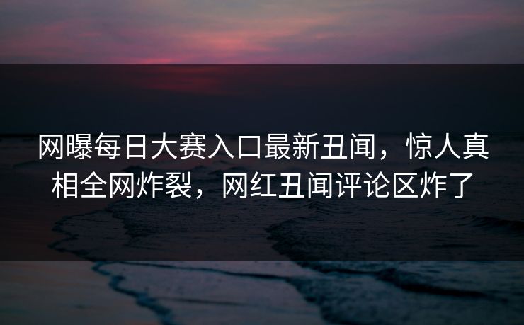 网曝每日大赛入口最新丑闻，惊人真相全网炸裂，网红丑闻评论区炸了