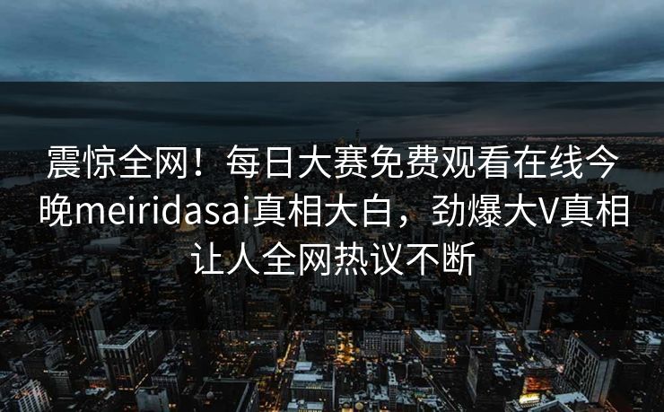 震惊全网！每日大赛免费观看在线今晚meiridasai真相大白，劲爆大V真相让人全网热议不断