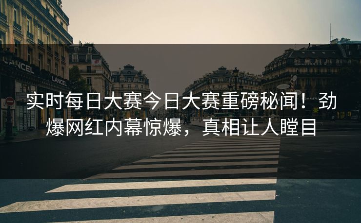 实时每日大赛今日大赛重磅秘闻！劲爆网红内幕惊爆，真相让人瞠目