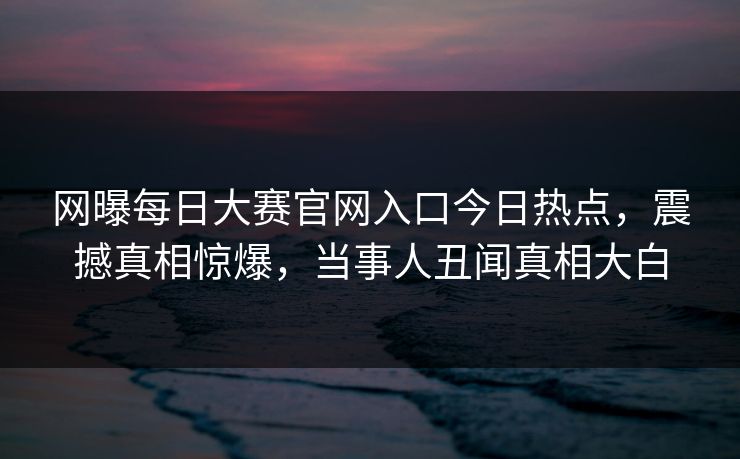 网曝每日大赛官网入口今日热点，震撼真相惊爆，当事人丑闻真相大白