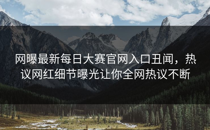 网曝最新每日大赛官网入口丑闻，热议网红细节曝光让你全网热议不断